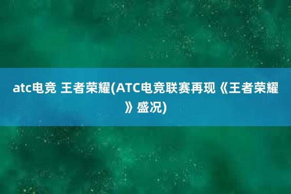 atc电竞 王者荣耀(ATC电竞联赛再现《王者荣耀》盛况)