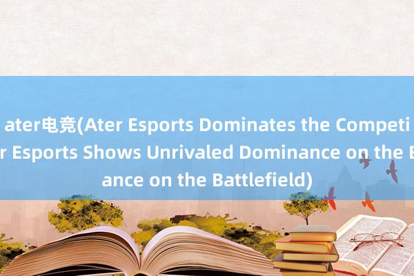 ater电竞(Ater Esports Dominates the Competition → Ater Esports Shows Unrivaled Dominance on the Battlefield)