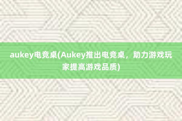 aukey电竞桌(Aukey推出电竞桌，助力游戏玩家提高游戏品质)