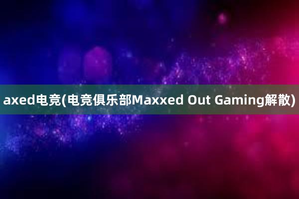axed电竞(电竞俱乐部Maxxed Out Gaming解散)