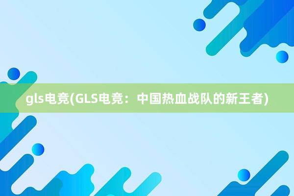 gls电竞(GLS电竞：中国热血战队的新王者)