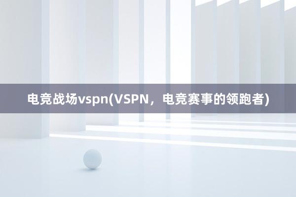 电竞战场vspn(VSPN，电竞赛事的领跑者)