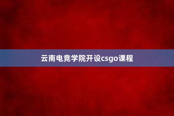 云南电竞学院开设csgo课程