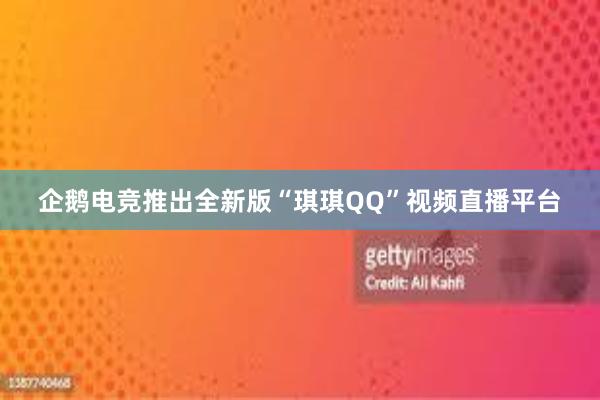 企鹅电竞推出全新版“琪琪QQ”视频直播平台